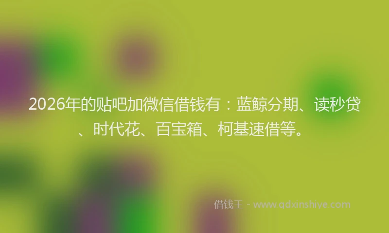 2026年的贴吧加微信借钱有：蓝鲸分期、读秒贷、时代花、百宝箱、柯基速借等。