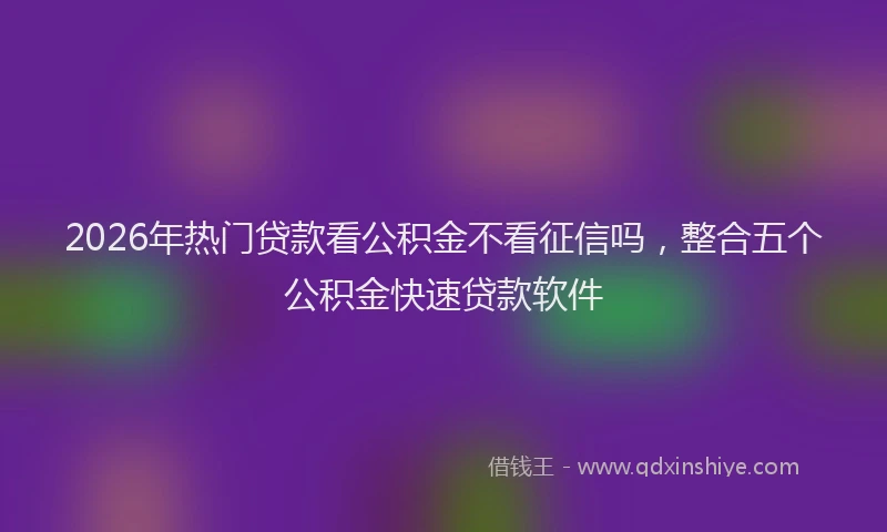 2026年热门贷款看公积金不看征信吗，整合五个公积金快速贷款软件