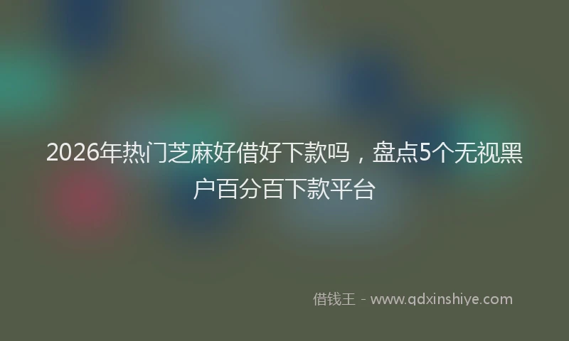 2026年热门芝麻好借好下款吗，盘点5个无视黑户百分百下款平台