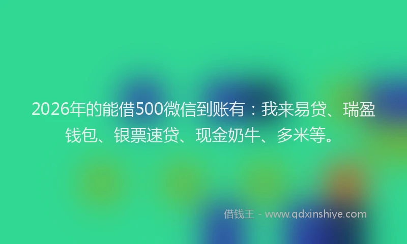 2026年的能借500微信到账有：我来易贷、瑞盈钱包、银票速贷、现金奶牛、多米等。