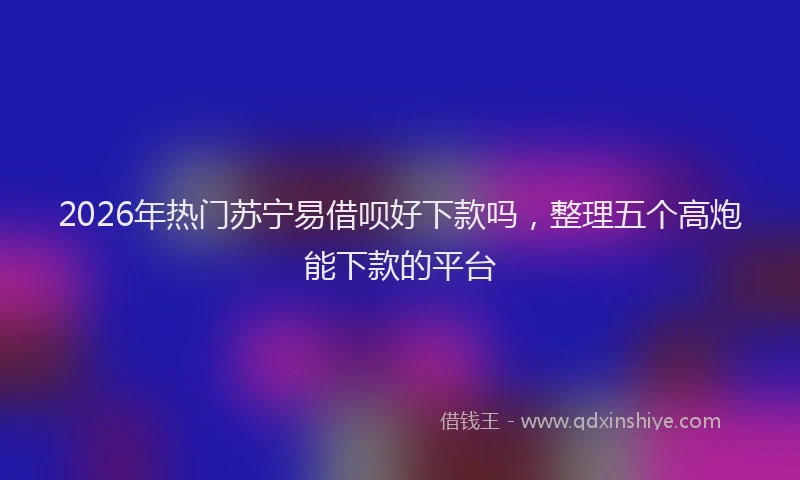 2026年热门苏宁易借呗好下款吗，整理五个高炮能下款的平台