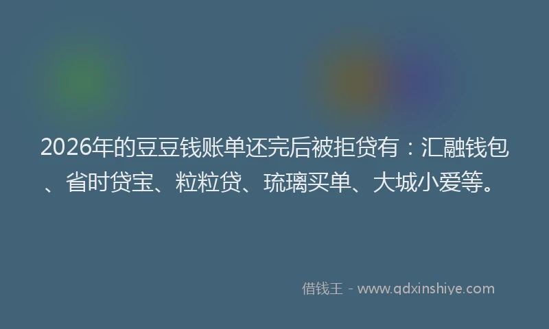 2026年的豆豆钱账单还完后被拒贷有：汇融钱包、省时贷宝、粒粒贷、琉璃买单、大城小爱等。