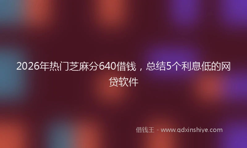 2026年热门芝麻分640借钱，总结5个利息低的网贷软件