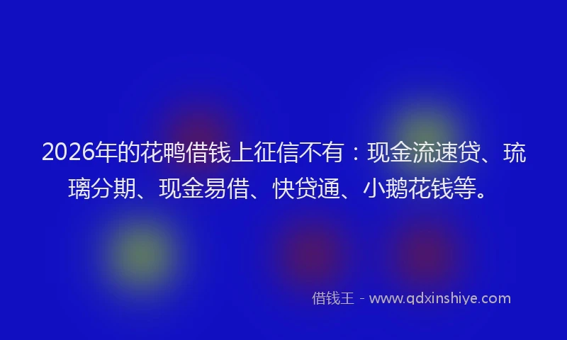 2026年的花鸭借钱上征信不有：现金流速贷、琉璃分期、现金易借、快贷通、小鹅花钱等。