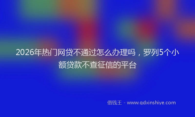 2026年热门网贷不通过怎么办理吗,罗列5个小额贷款不查征信的平台