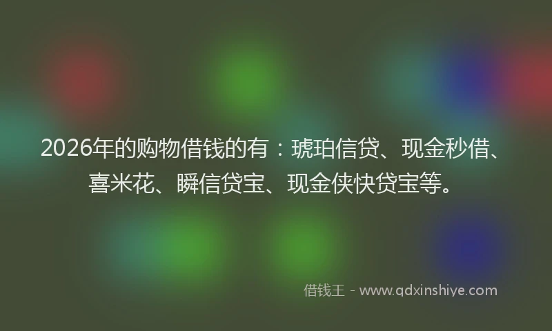 2026年的购物借钱的有：琥珀信贷、现金秒借、喜米花、瞬信贷宝、现金侠快贷宝等。