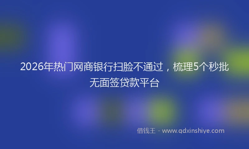 2026年热门网商银行扫脸不通过,梳理5个秒批无面签贷款平台