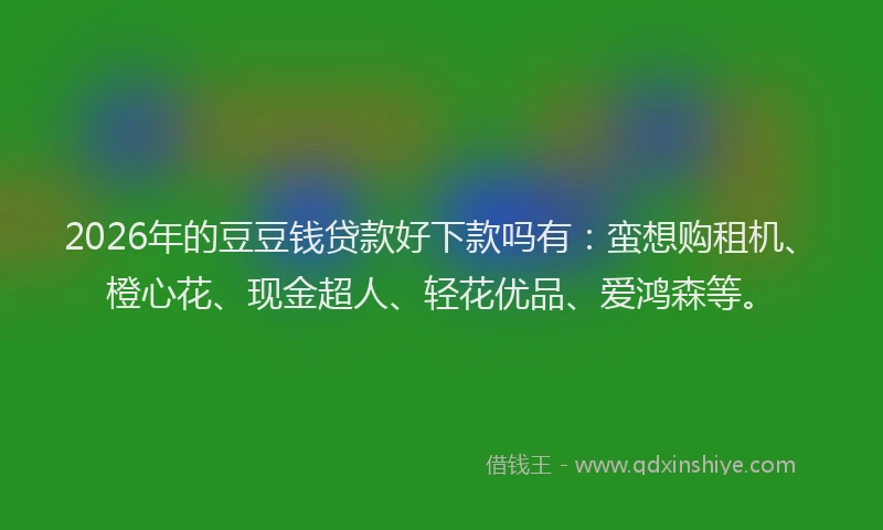 2026年的豆豆钱贷款好下款吗有：蛮想购租机、橙心花、现金超人、轻花优品、爱鸿森等。