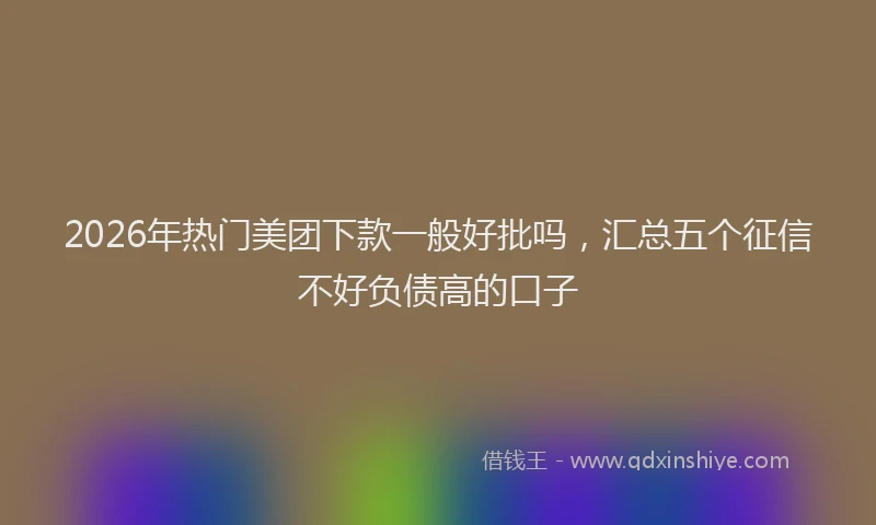 2026年热门美团下款一般好批吗，汇总五个征信不好负债高的口子