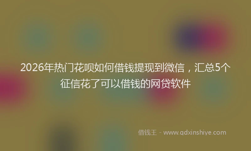 2026年热门花呗如何借钱提现到微信，汇总5个征信花了可以借钱的网贷软件