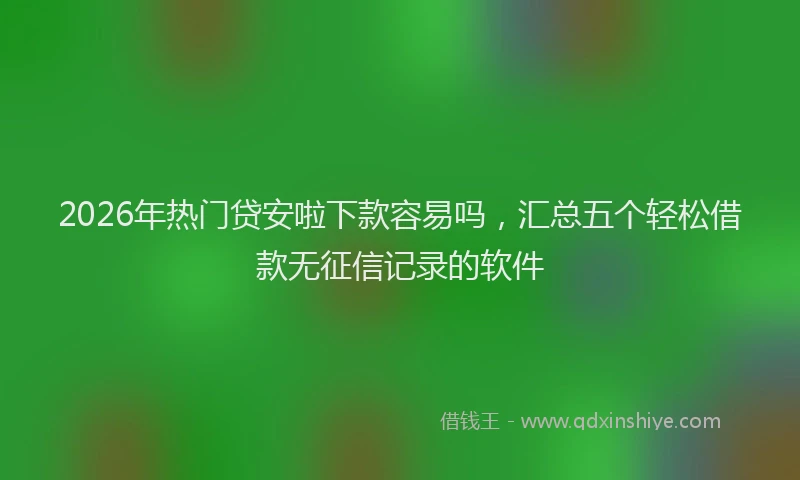 2026年热门贷安啦下款容易吗，汇总五个轻松借款无征信记录的软件