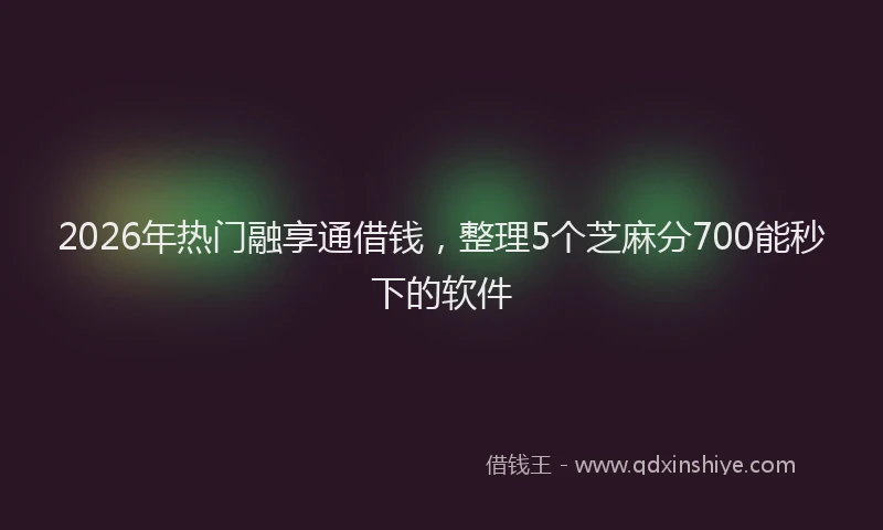 2026年热门融享通借钱，整理5个芝麻分700能秒下的软件