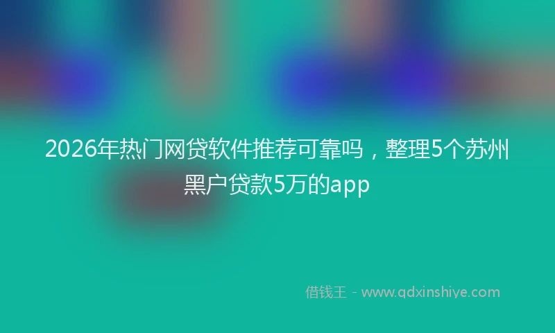 2026年热门网贷软件推荐可靠吗，整理5个苏州黑户贷款5万的app
