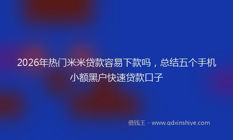 2026年热门米米贷款容易下款吗，总结五个手机小额黑户快速贷款口子