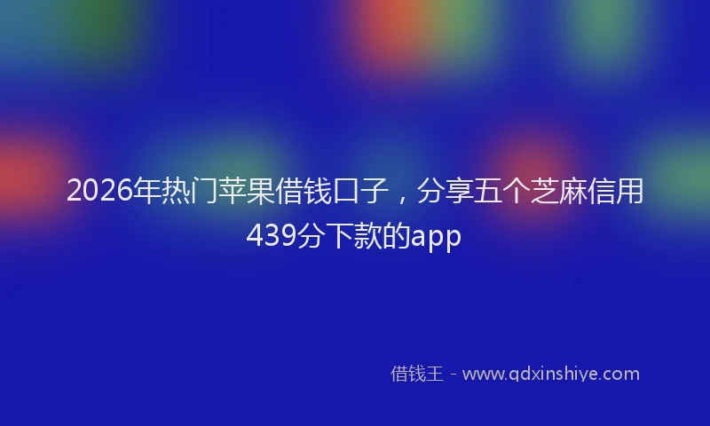 2026年热门苹果借钱口子，分享五个芝麻信用439分下款的app