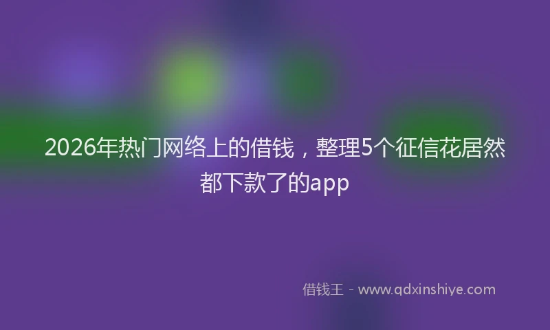 2026年热门网络上的借钱，整理5个征信花居然都下款了的app