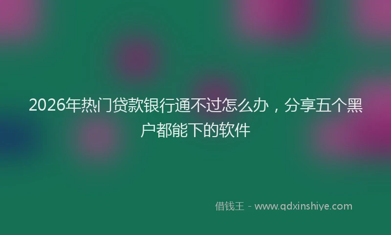 2026年热门贷款银行通不过怎么办，分享五个黑户都能下的软件