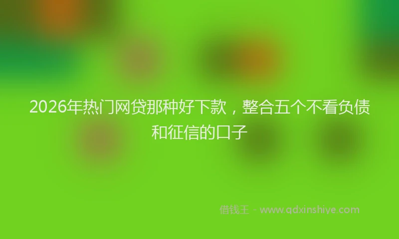2026年热门网贷那种好下款，整合五个不看负债和征信的口子