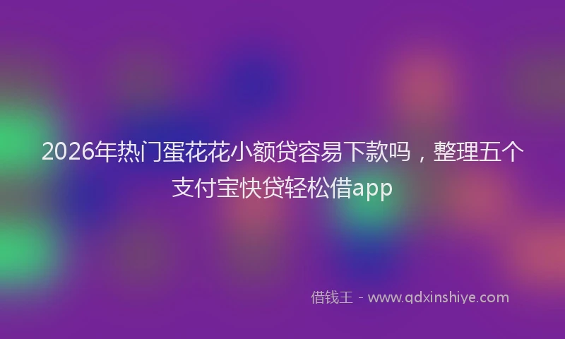 2026年热门蛋花花小额贷容易下款吗,整理五个支付宝快贷轻松借app
