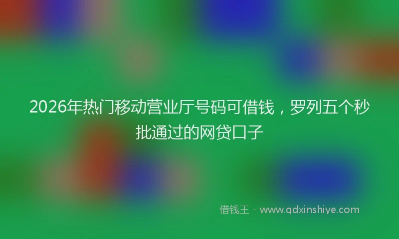 2026年热门移动营业厅号码可借钱,罗列五个秒批通过的网贷口子