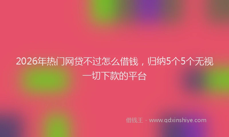2026年热门网贷不过怎么借钱,归纳5个5个无视一切下款的平台