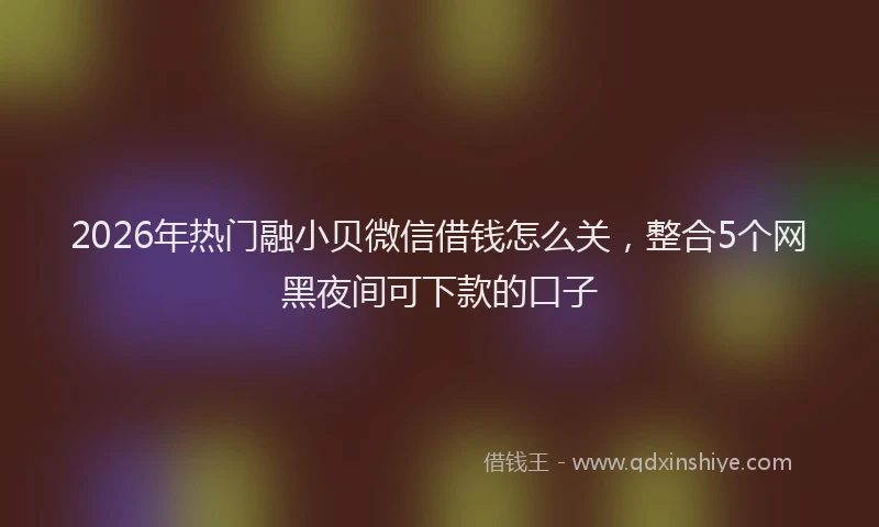 2026年热门融小贝微信借钱怎么关,整合5个网黑夜间可下款的口子