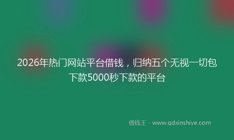 2026年热门网站平台借钱，归纳五个无视一切包下款5000秒下款的平台