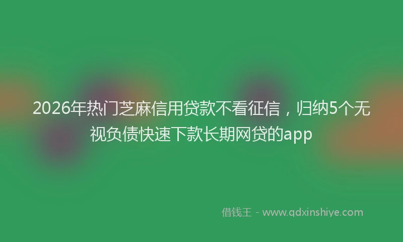 2026年热门芝麻信用贷款不看征信，归纳5个无视负债快速下款长期网贷的app