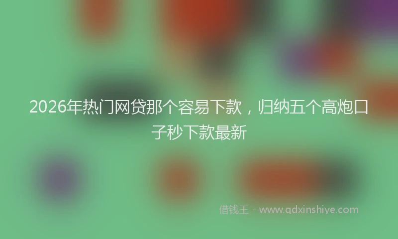 2026年热门网贷那个容易下款，归纳五个高炮口子秒下款最新