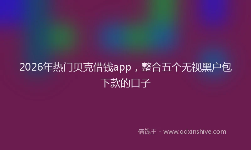 2026年热门贝克借钱app，整合五个无视黑户包下款的口子