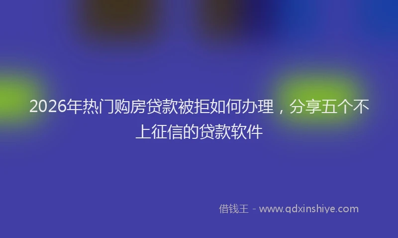 2026年热门购房贷款被拒如何办理，分享五个不上征信的贷款软件