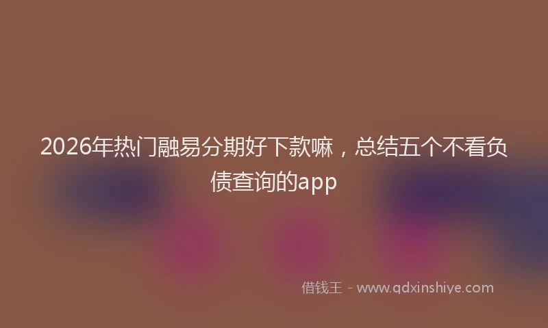 2026年热门融易分期好下款嘛，总结五个不看负债查询的app
