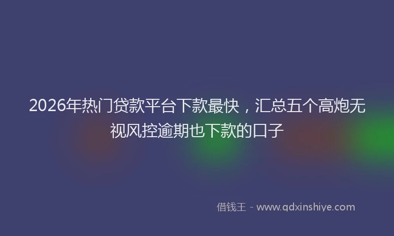 2026年热门贷款平台下款最快,汇总五个高炮无视风控逾期也下款的口子