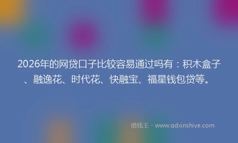 2026年的网贷口子比较容易通过吗有：积木盒子、融逸花、时代花、快融宝、福星钱包贷等。