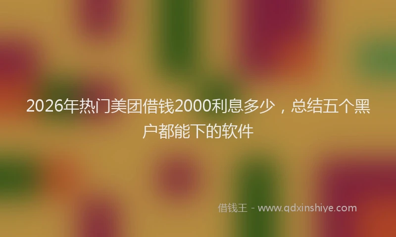 2026年热门美团借钱2000利息多少，总结五个黑户都能下的软件