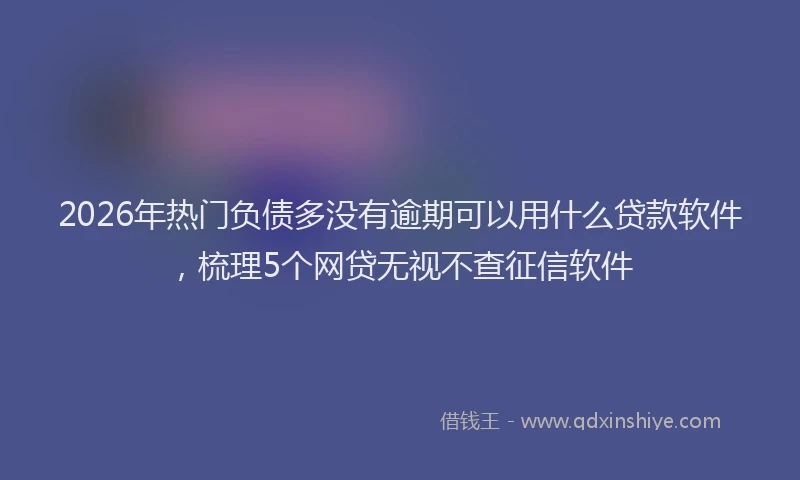 2026年热门负债多没有逾期可以用什么贷款软件，梳理5个网贷无视不查征信软件