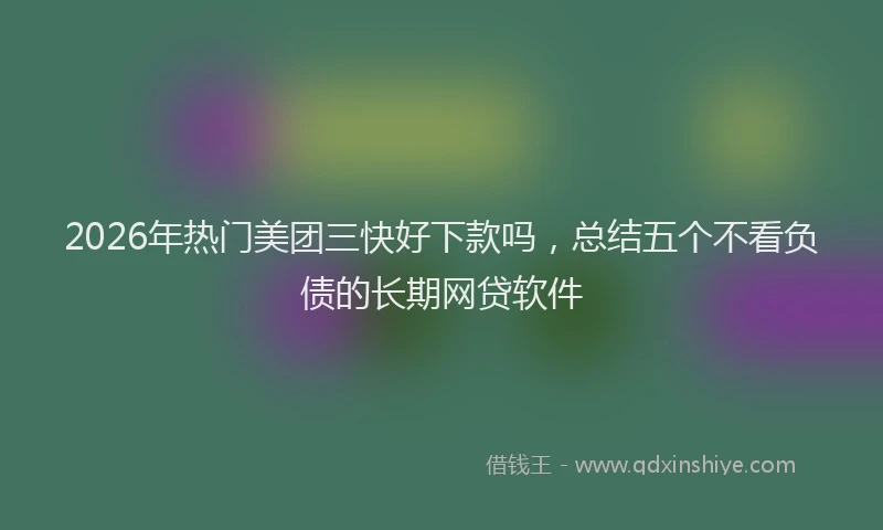 2026年热门美团三快好下款吗，总结五个不看负债的长期网贷软件