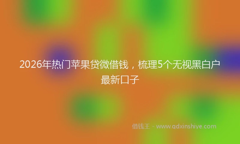 2026年热门苹果贷微借钱,梳理5个无视黑白户最新口子