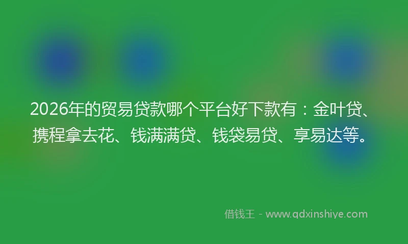 2026年的贸易贷款哪个平台好下款有：金叶贷、携程拿去花、钱满满贷、钱袋易贷、享易达等。