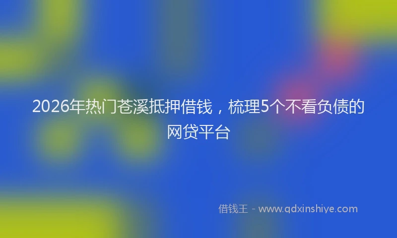 2026年热门苍溪抵押借钱，梳理5个不看负债的网贷平台