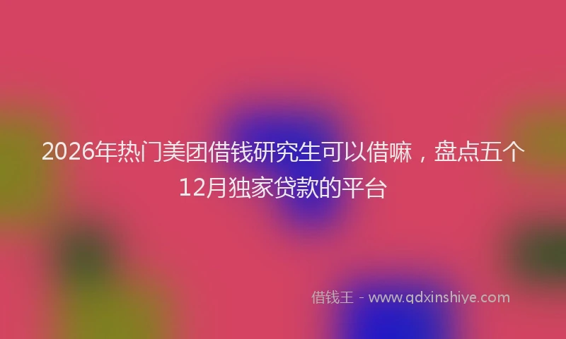2026年热门美团借钱研究生可以借嘛，盘点五个12月独家贷款的平台