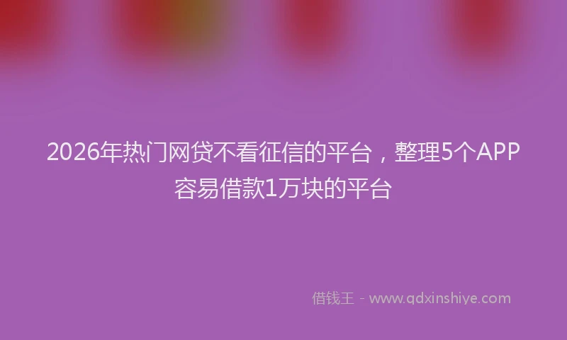 2026年热门网贷不看征信的平台，整理5个APP容易借款1万块的平台