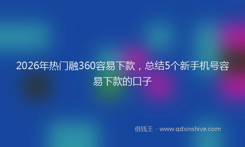 2026年热门融360容易下款，总结5个新手机号容易下款的口子