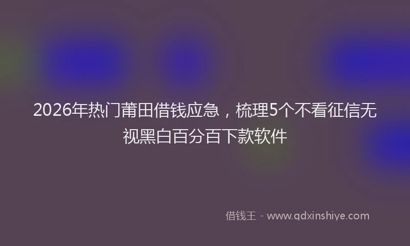 2026年热门莆田借钱应急，梳理5个不看征信无视黑白百分百下款软件