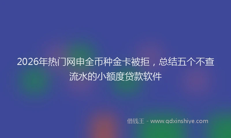 2026年热门网申全币种金卡被拒，总结五个不查流水的小额度贷款软件
