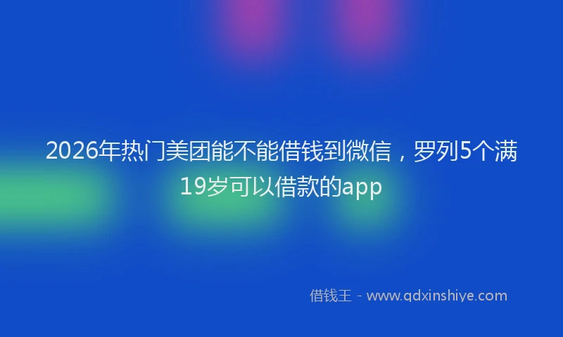 2026年热门美团能不能借钱到微信，罗列5个满19岁可以借款的app