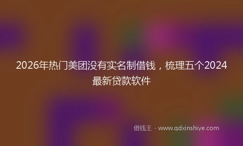 2026年热门美团没有实名制借钱，梳理五个2024最新贷款软件