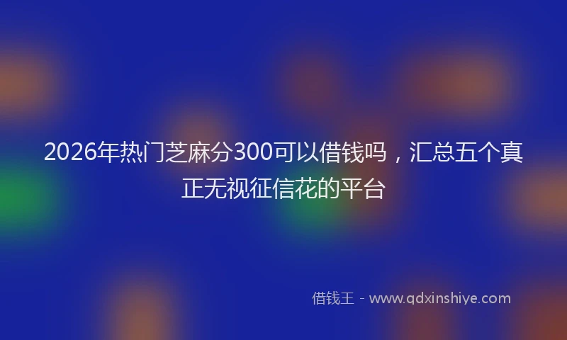 2026年热门芝麻分300可以借钱吗，汇总五个真正无视征信花的平台