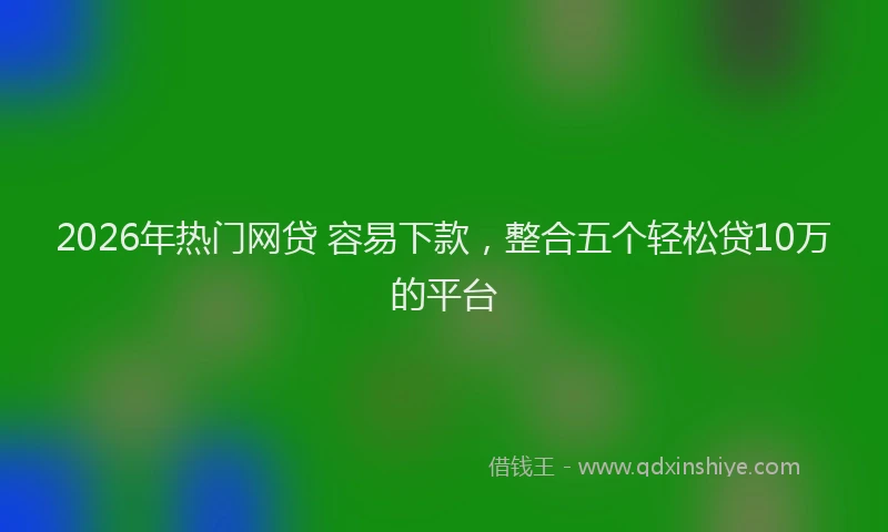 2026年热门网贷 容易下款，整合五个轻松贷10万的平台