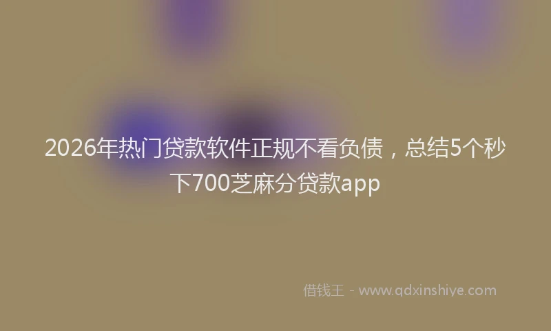 2026年热门贷款软件正规不看负债，总结5个秒下700芝麻分贷款app